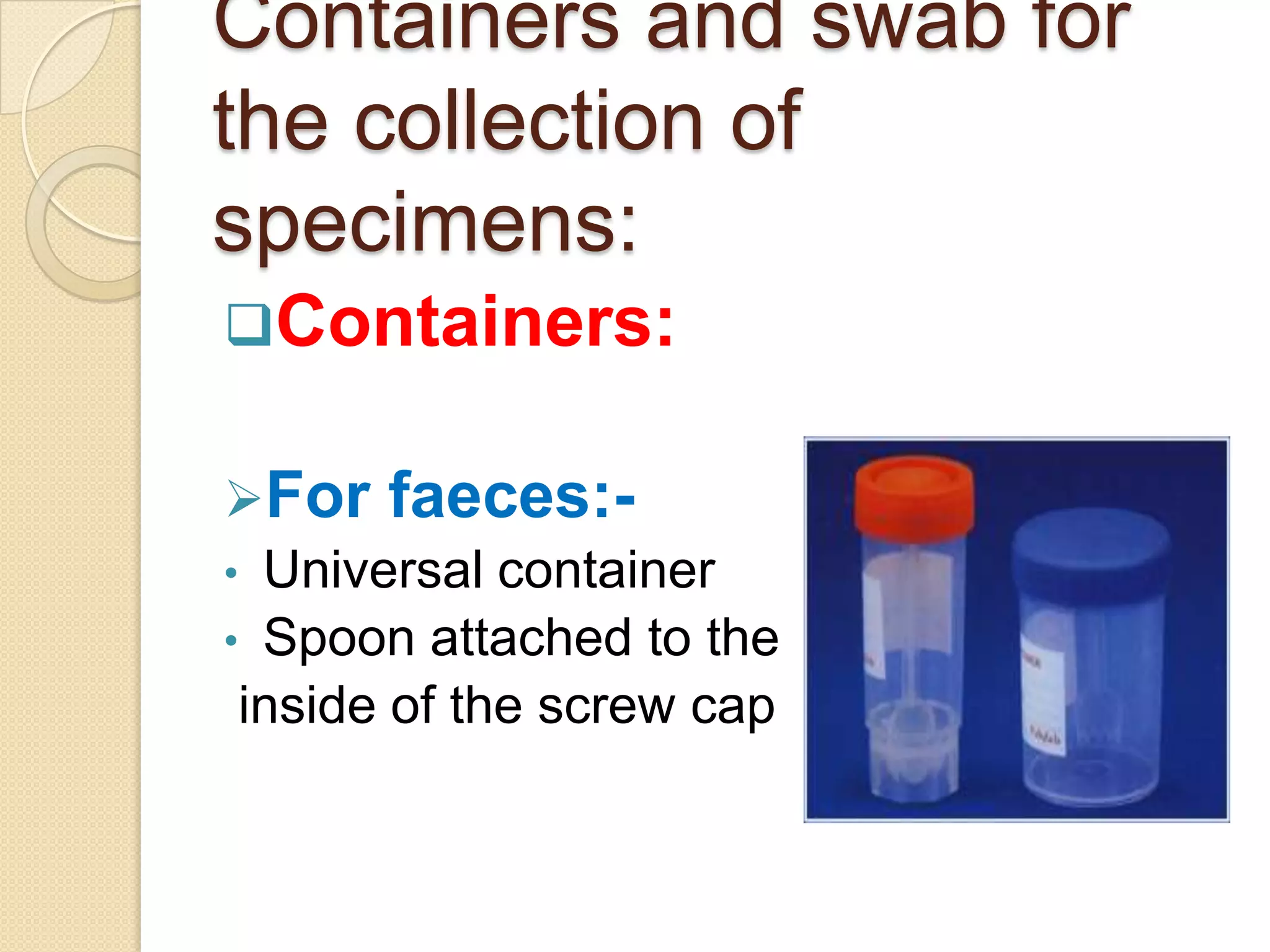 Containers and swab for
the collection of
specimens:
Containers:
For faeces:-
• Universal container
• Spoon attached to the
inside of the screw cap
 