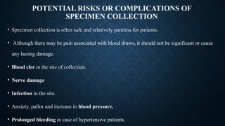POTENTIAL RISKS OR COMPLICATIONS OF
SPECIMEN COLLECTION
• Specimen collection is often safe and relatively painless for patients.
• Although there may be pain associated with blood draws, it should not be significant or cause
any lasting damage.
• Blood clot in the site of collection.
• Nerve damage
• Infection in the site.
• Anxiety, pallor and increase in blood pressure.
• Prolonged bleeding in case of hypertensive patients.
 