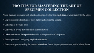 PRO TIPS FOR MASTERING THE ART OF
SPECIMEN COLLECTION
Avoid frequent problems with attention to detail. Follow the guidelines of your facility to the letter.
• Use two patient identifiers or more before collecting the sample.
• Collected at the right time
• Collected in a way that minimises contamination
• Label containers for specimens while in the presence of the patient.
• Ensure you aren’t using any expired containers.
• Ensure that you are using the correct container. Some require preservatives, while others do not.
 