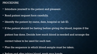 PROCEDURE
• Introduce yourself to the patient and pleasant.
• Read patient request form carefully.
• Identify the patient by name, date, hospital or lab ID.
• If the patient should be fasting before giving the blood, inquire if the
patient has done. Decide how much blood is needed and arrange the
correct tubes to be used for each test.
• Plan the sequence in which blood sample must be taken.
 