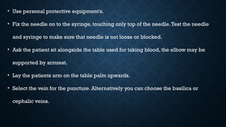 • Use personal protective equipment's.
• Fix the needle on to the syringe, touching only top of the needle.Test the needle
and syringe to make sure that needle is not loose or blocked.
• Ask the patient sit alongside the table used for taking blood, the elbow may be
supported by armrest.
• Lay the patients arm on the table palm upwards.
• Select the vein for the puncture. Alternatively you can choose the basilica or
cephalic veins.
 