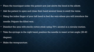• Place the tourniquet under the patient arm just above the bend in the elbow.
• Ask the patient to open and close their hand several times to swell the veins.
• Using the index finger of your left hand to feel the vein where you will introduce the
needle. Palpate the filled vein.
• Disinfect the area with sterile cotton swab using 70% alcohol in a circular motion.
• Take the syringe in the right hand, position the needle to insert at low angle (30-40
degree).
• Make the venepuncture.
 