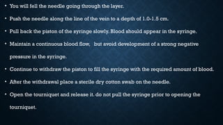 • You will fell the needle going through the layer.
• Push the needle along the line of the vein to a depth of 1.0-1.5 cm.
• Pull back the piston of the syringe slowly. Blood should appear in the syringe.
• Maintain a continuous blood flow, but avoid development of a strong negative
pressure in the syringe.
• Continue to withdraw the piston to fill the syringe with the required amount of blood.
• After the withdrawal place a sterile dry cotton swab on the needle.
• Open the tourniquet and release it. do not pull the syringe prior to opening the
tourniquet.
 