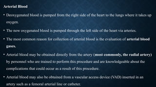 Arterial Blood
• Deoxygenated blood is pumped from the right side of the heart to the lungs where it takes up
oxygen.
• The now oxygenated blood is pumped through the left side of the heart via arteries.
• The most common reason for collection of arterial blood is the evaluation of arterial blood
gases.
• Arterial blood may be obtained directly from the artery (most commonly, the radial artery)
by personnel who are trained to perform this procedure and are knowledgeable about the
complications that could occur as a result of this procedure.
• Arterial blood may also be obtained from a vascular access device (VAD) inserted in an
artery such as a femoral arterial line or catheter.
 