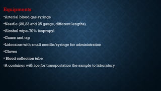 Equipments
•Arterial blood gas syringe
•Needle (20,23 and 25 gauge, different lengths)
•Alcohol wipe-70% isopropyl
•Gauze and tap
•Lidocaine-with small needle/syringe for administration
•Gloves
• Blood collection tube
•A container with ice for transportation the sample to laboratory
 