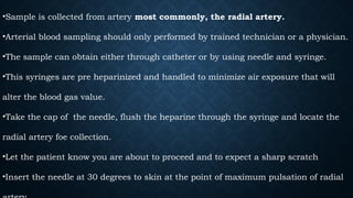 •Sample is collected from artery most commonly, the radial artery.
•Arterial blood sampling should only performed by trained technician or a physician.
•The sample can obtain either through catheter or by using needle and syringe.
•This syringes are pre heparinized and handled to minimize air exposure that will
alter the blood gas value.
•Take the cap of the needle, flush the heparine through the syringe and locate the
radial artery foe collection.
•Let the patient know you are about to proceed and to expect a sharp scratch
•Insert the needle at 30 degrees to skin at the point of maximum pulsation of radial
 