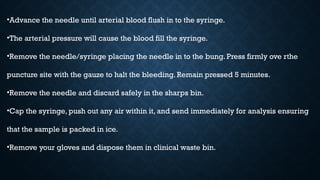 •Advance the needle until arterial blood flush in to the syringe.
•The arterial pressure will cause the blood fill the syringe.
•Remove the needle/syringe placing the needle in to the bung. Press firmly ove rthe
puncture site with the gauze to halt the bleeding. Remain pressed 5 minutes.
•Remove the needle and discard safely in the sharps bin.
•Cap the syringe, push out any air within it, and send immediately for analysis ensuring
that the sample is packed in ice.
•Remove your gloves and dispose them in clinical waste bin.
 