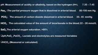 pH: Measurement of acidity or alkalinity, based on the hydrogen (H+). 7.35 – 7.45
Pao2 :The partial pressure oxygen that is dissolved in arterial blood. 80-100 mm Hg.
PCO2: The amount of carbon dioxide dissolved in arterial blood. 35– 45 mmHg
HCO3 : The calculated value of the amount of bicarbonate in the blood.22 – 26 mmol/L
SaO2:The arterial oxygen saturation. >95%
pH,PaO2 ,PaCO2 , Lactate and electrolytes are measured Variables
HCO3 (Measured or calculated)
 