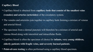 Capillary Blood
• Capillary blood is obtained from capillary beds that consist of the smallest veins
(venules) and arteries (arterioles) of the circulatory system.
• The venules and arterioles join together in capillary beds forming a mixture of venous
and arterial blood.
• The specimen from a dermal puncture will therefore be a mixture of arterial and
venous blood along with interstitial and intracellular fluids.
• Capillary blood is often the specimen of choice for infants, very young children,
elderly patients with fragile veins, and severely burned patients.
• Point-of-care testing is often performed using a capillary blood specimen.
 