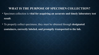 WHAT IS THE PURPOSE OF SPECIMEN COLLECTION?
• Specimen collection is vital for acquiring an accurate and timely laboratory test
result.
• To properly collect specimens, they must be obtained through designated
containers, correctly labeled, and promptly transported to the lab.
 