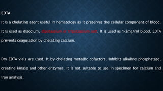 EDTA
It is a chelating agent useful in hematology as it preserves the cellular component of blood.
It is used as disodium, dipotassium or tripotassium salt. It is used as 1-2mg/ml blood. EDTA
prevents coagulation by chelating calcium.
Dry EDTA vials are used. It by chelating metallic cofactors, inhibits alkaline phosphatase,
creatine kinase and other enzymes. It is not suitable to use in specimen for calcium and
iron analysis.
 