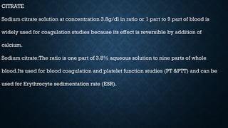 CITRATE
Sodium citrate solution at concentration 3.8g/dl in ratio or 1 part to 9 part of blood is
widely used for coagulation studies because its effect is reversible by addition of
calcium.
Sodium citrate:The ratio is one part of 3.8% aqueous solution to nine parts of whole
blood.Its used for blood coagulation and platelet function studies (PT &PTT) and can be
used for Erythrocyte sedimentation rate (ESR).
 
