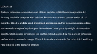 OXALATES
Sodium, potassium, ammonium, and lithium oxalates inhibit blood coagulation by
forming insoluble complex with calcium. Potassium oxalate at concentration of 1-2
mg/ml of blood is widely used. Combined ammonium and/or potassium oxalate does
not cause shrinkage of erythrocytes. It consists of three parts by weight of ammonium
oxalate, which causes swelling of the erythrocytes, balanced by two parts of potassium
oxalate which causes shrinkage. NH4+ & K+ oxalate mixture in the ratio of 3:2, and 2 mg
/ ml of blood is the required amount.
 