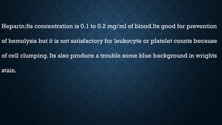 Heparin:Its concentration is 0.1 to 0.2 mg/ml of blood.Its good for prevention
of hemolysis but it is not satisfactory for leukocyte or platelet counts because
of cell clumping. Its also produce a trouble some blue background in wrights
stain.
 
