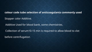 colour code tube selection of anticoagulants commonly used
Stopper color Additive.
Additive Used for blood bank, some chemistries.
Collection of serum10-15 min is required to allow blood to clot
before centrifugation
 