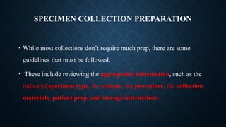 SPECIMEN COLLECTION PREPARATION
• While most collections don’t require much prep, there are some
guidelines that must be followed.
• These include reviewing the appropriate information, such as the
indicated specimen type, the volume, the procedure, the collection
materials, patient prep, and storage instructions.
 