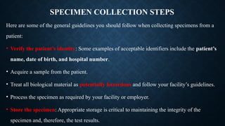 SPECIMEN COLLECTION STEPS
Here are some of the general guidelines you should follow when collecting specimens from a
patient:
• Verify the patient’s identity: Some examples of acceptable identifiers include the patient’s
name, date of birth, and hospital number.
• Acquire a sample from the patient.
• Treat all biological material as potentially hazardous and follow your facility’s guidelines.
• Process the specimen as required by your facility or employer.
• Store the specimen: Appropriate storage is critical to maintaining the integrity of the
specimen and, therefore, the test results.
 