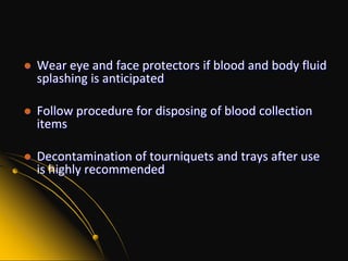 Wear gloves for all blood collection and every skin punctureWash hands before and after putting on glovesUse a new, clean pair of gloves for each procedure –  use non-latex glovesWear a laboratory coat, a gown or a smock during blood collection. Remove garment and leave it at the facility for appropriate cleaning and disinfecting