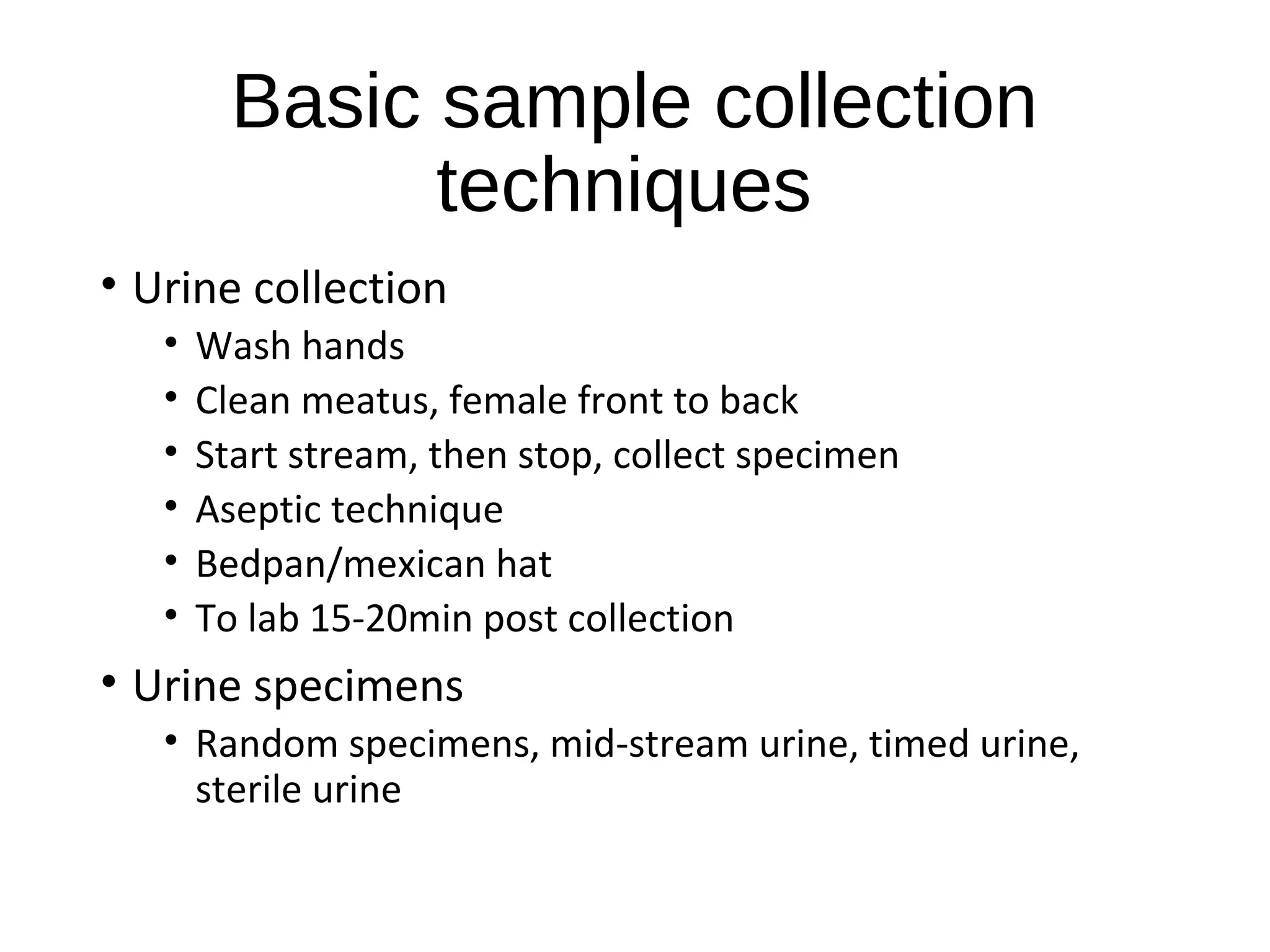 Basic sample collection
techniques
• Urine collection
• Wash hands
• Clean meatus, female front to back
• Start stream, then stop, collect specimen
• Aseptic technique
• Bedpan/mexican hat
• To lab 15-20min post collection
• Urine specimens
• Random specimens, mid-stream urine, timed urine,
sterile urine
 