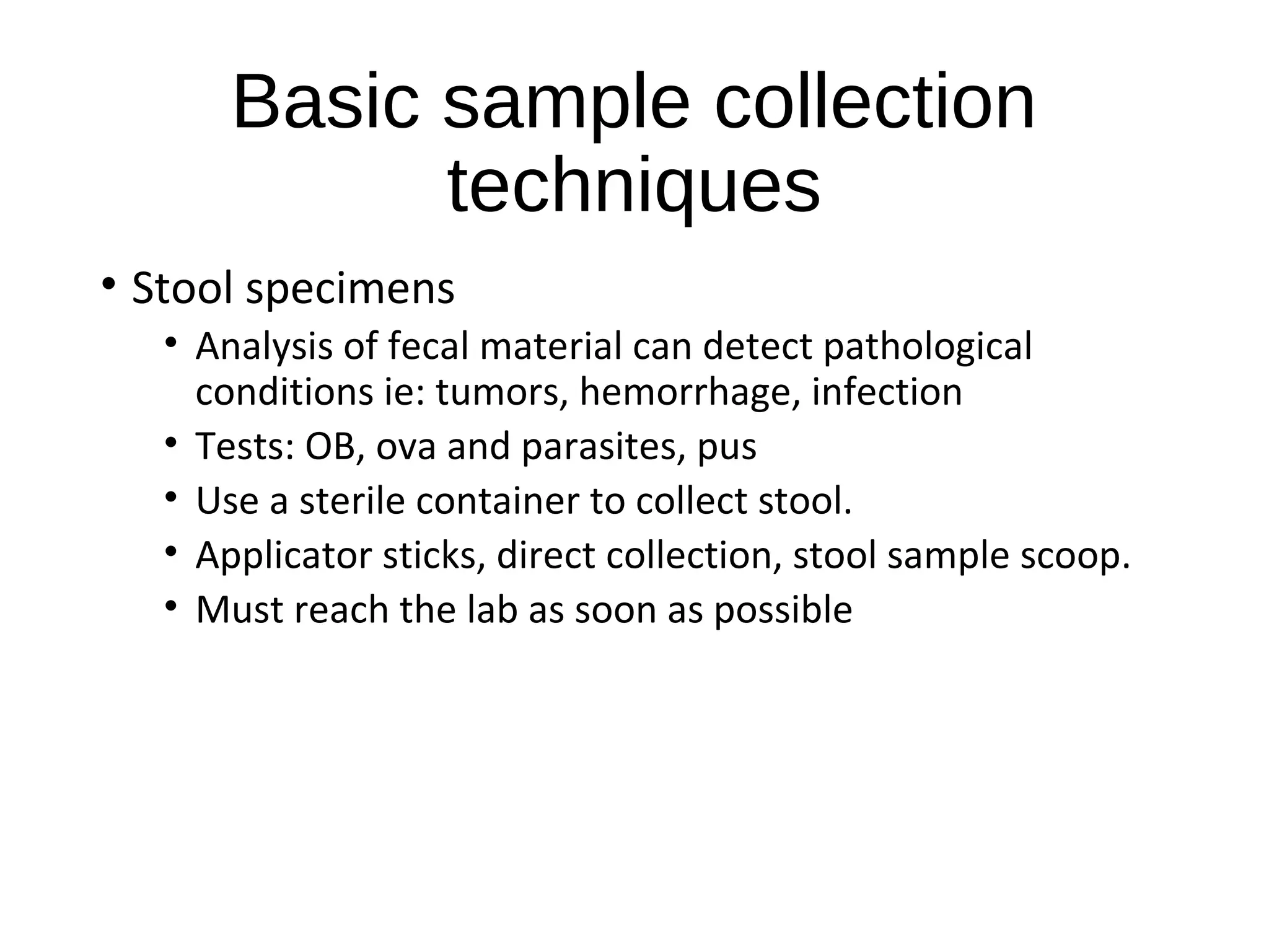Basic sample collection
techniques
• Stool specimens
• Analysis of fecal material can detect pathological
conditions ie: tumors, hemorrhage, infection
• Tests: OB, ova and parasites, pus
• Use a sterile container to collect stool.
• Applicator sticks, direct collection, stool sample scoop.
• Must reach the lab as soon as possible
 
