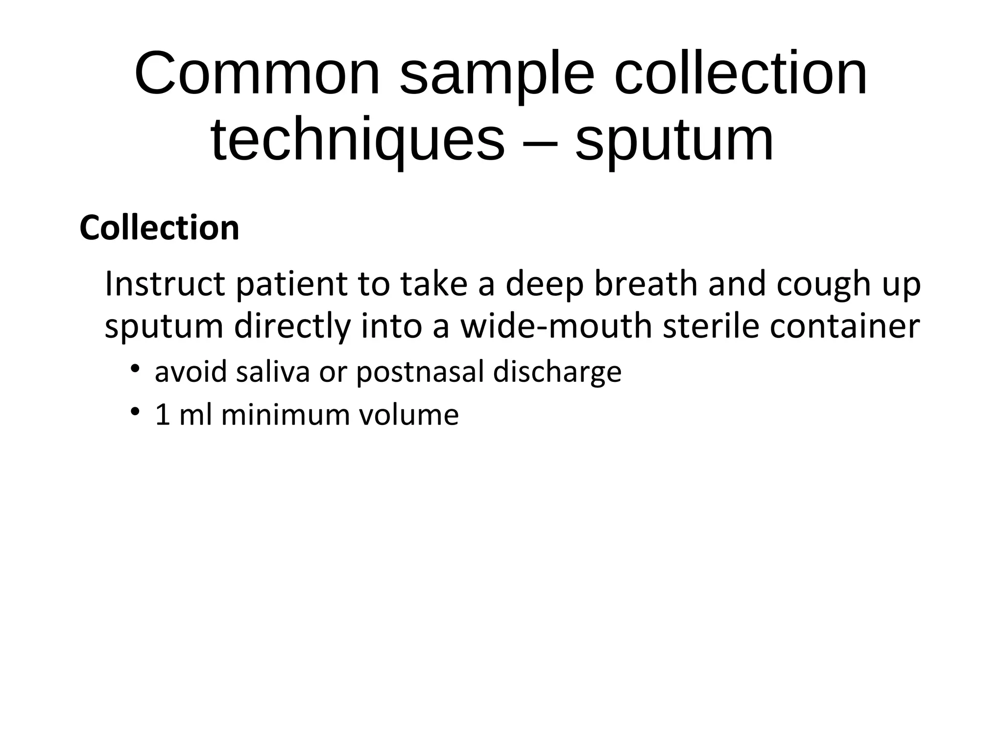 Common sample collection
techniques – sputum
Collection
Instruct patient to take a deep breath and cough up
sputum directly into a wide-mouth sterile container
• avoid saliva or postnasal discharge
• 1 ml minimum volume
 