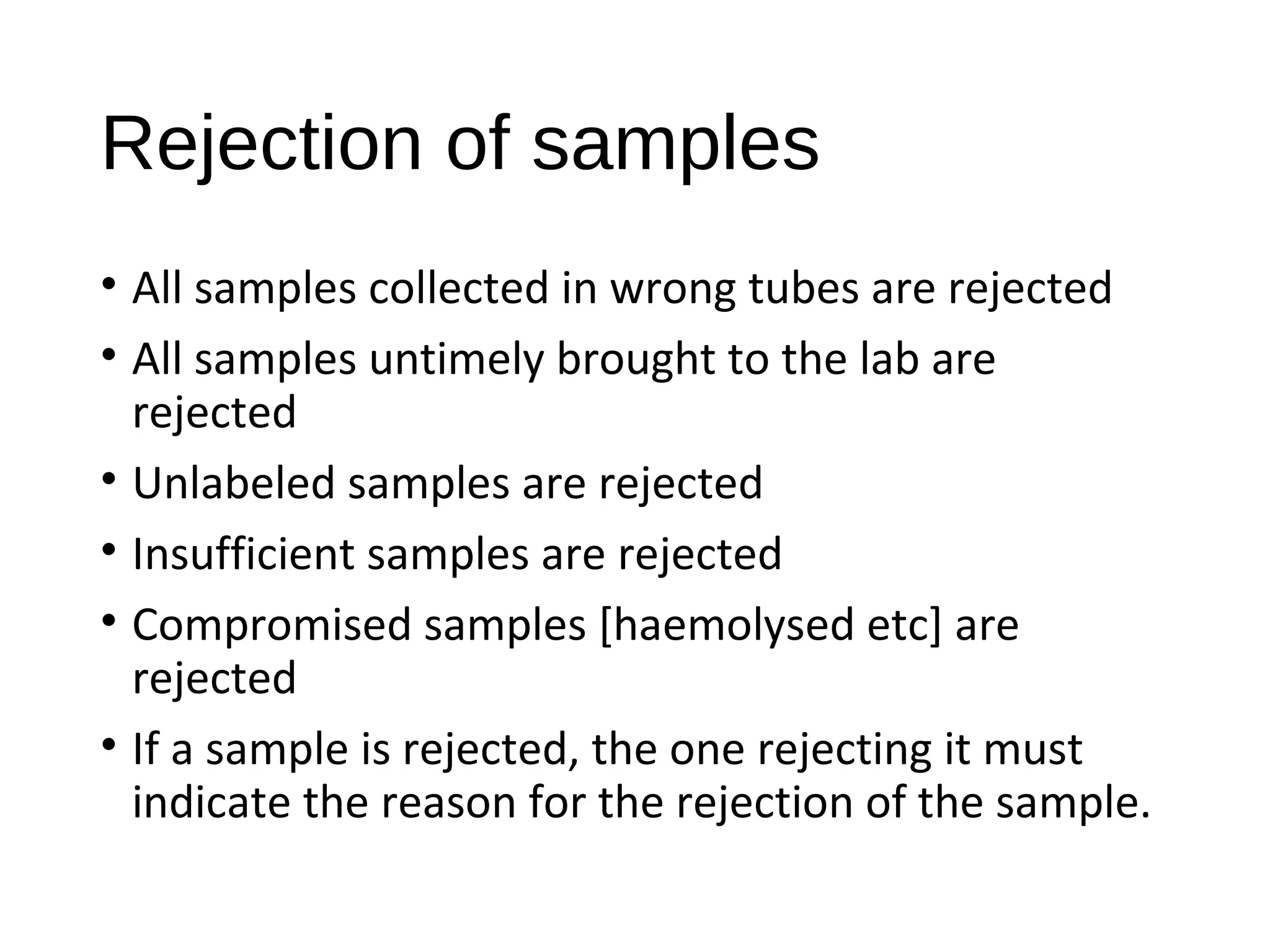 Rejection of samples
• All samples collected in wrong tubes are rejected
• All samples untimely brought to the lab are
rejected
• Unlabeled samples are rejected
• Insufficient samples are rejected
• Compromised samples [haemolysed etc] are
rejected
• If a sample is rejected, the one rejecting it must
indicate the reason for the rejection of the sample.
 
