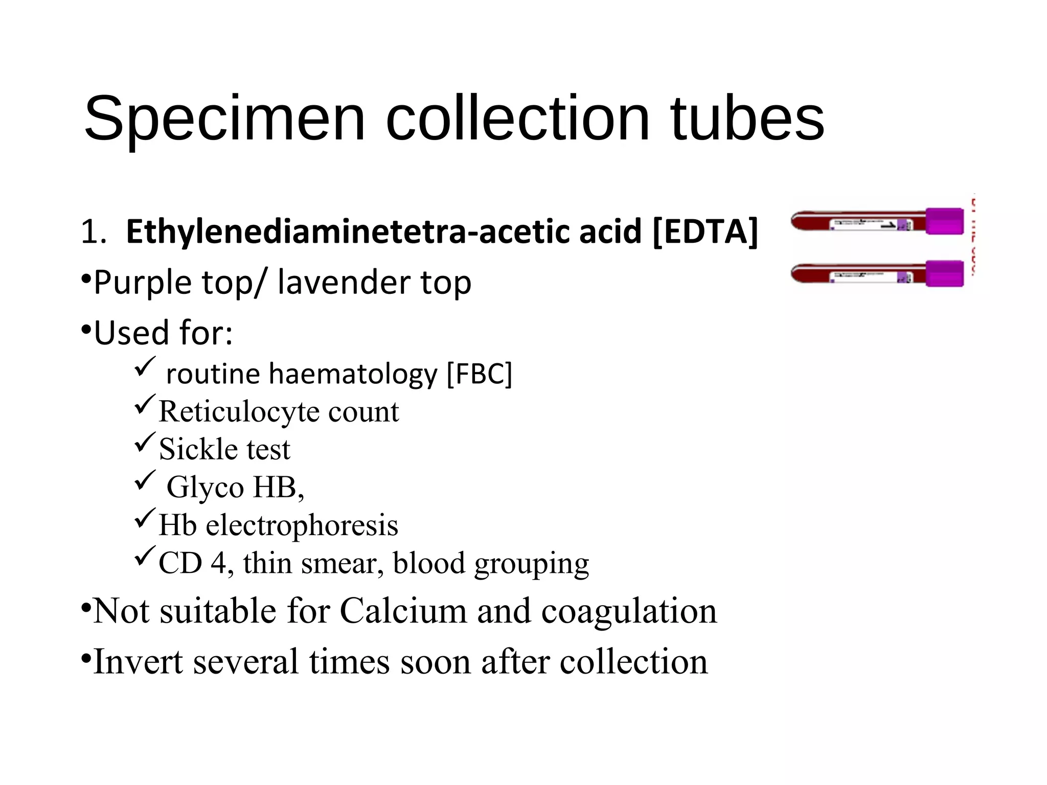 Specimen collection tubes
1. Ethylenediaminetetra-acetic acid [EDTA]
•Purple top/ lavender top
•Used for:
 routine haematology [FBC]
Reticulocyte count
Sickle test
 Glyco HB,
Hb electrophoresis
CD 4, thin smear, blood grouping
•Not suitable for Calcium and coagulation
•Invert several times soon after collection
 