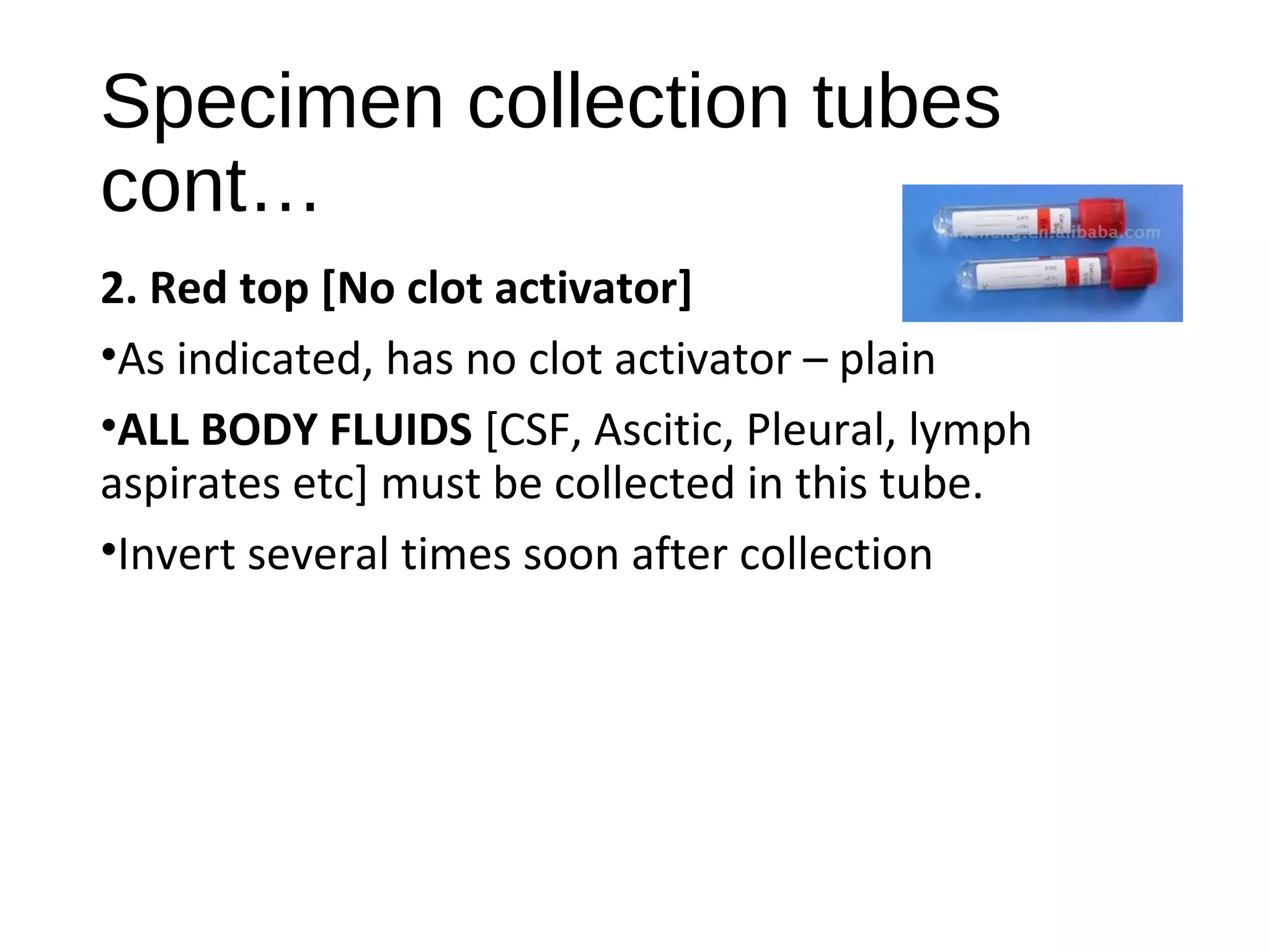 Specimen collection tubes
cont…
2. Red top [No clot activator]
•As indicated, has no clot activator – plain
•ALL BODY FLUIDS [CSF, Ascitic, Pleural, lymph
aspirates etc] must be collected in this tube.
•Invert several times soon after collection
 