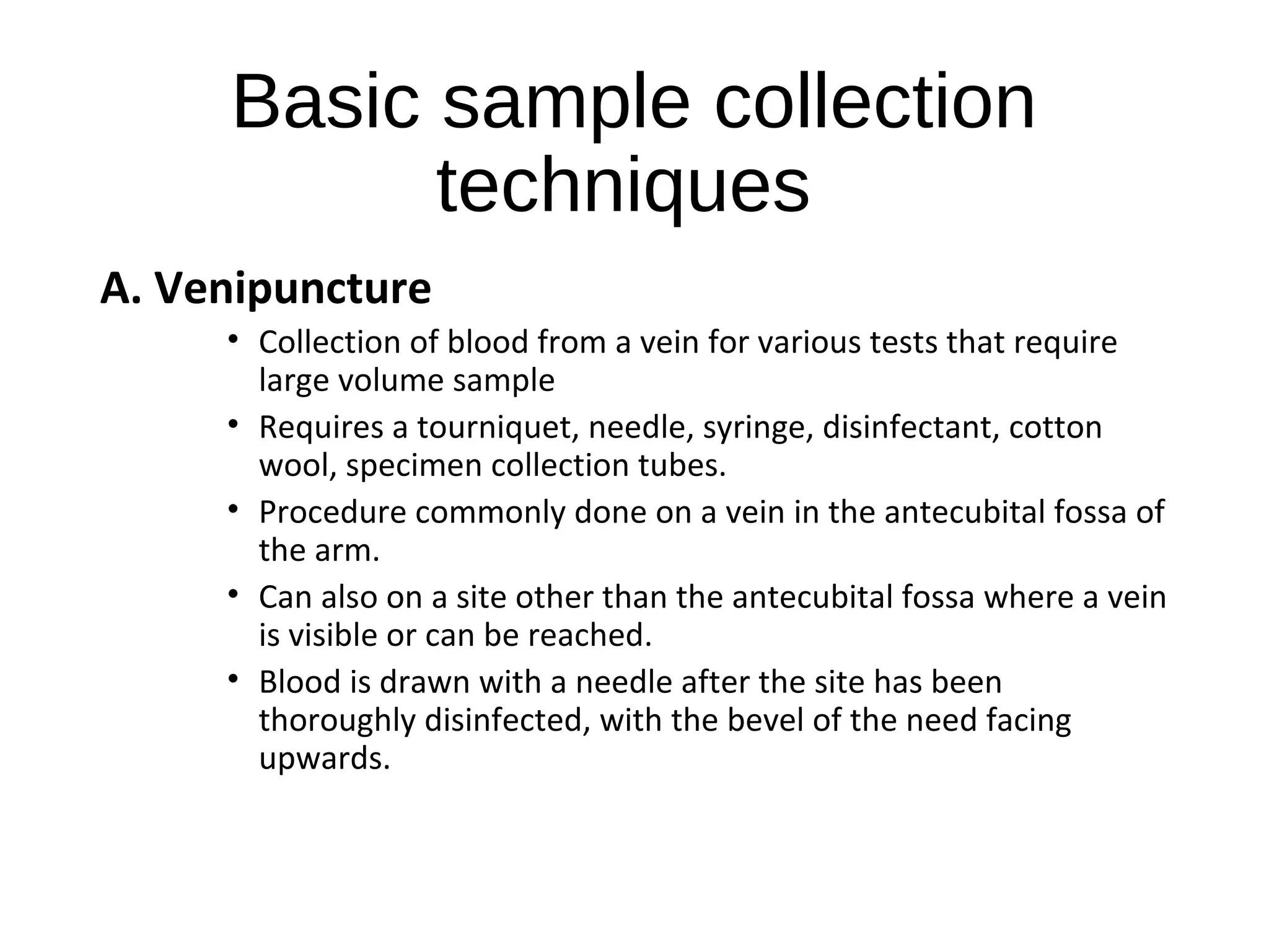 Basic sample collection
techniques
A. Venipuncture
• Collection of blood from a vein for various tests that require
large volume sample
• Requires a tourniquet, needle, syringe, disinfectant, cotton
wool, specimen collection tubes.
• Procedure commonly done on a vein in the antecubital fossa of
the arm.
• Can also on a site other than the antecubital fossa where a vein
is visible or can be reached.
• Blood is drawn with a needle after the site has been
thoroughly disinfected, with the bevel of the need facing
upwards.
 