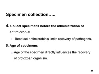 Specimen collection…..
4. Collect specimens before the administration of
antimicrobial
 Because antimicrobials limits recovery of pathogens.
5. Age of specimens
o Age of the specimen directly influences the recovery
of protozoan organism.
11
 