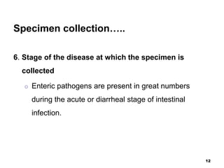 Specimen collection…..
6. Stage of the disease at which the specimen is
collected
o Enteric pathogens are present in great numbers
during the acute or diarrheal stage of intestinal
infection.
12
 