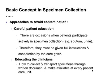 Basic Concept in Specimen Collection
…..
 Approaches to Avoid contamination :
o Careful patient education
 There are occasions when patients participate
actively in specimen collection (e.g. sputum, urine).
 Therefore, they must be given full instructions &
cooperation by the care giver.
o Educating the clinicians
 How to collect & transport specimens through
written document & make available at every patient
care unit.
7
 