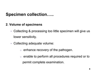 Specimen collection…..
2. Volume of specimens
 Collecting & processing too little specimen will give us
lower sensitivity.
 Collecting adequate volume:
o enhance recovery of the pathogen.
o enable to perform all procedures required or to
permit complete examination.
8
 