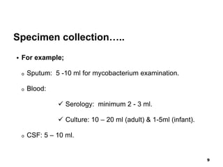 Specimen collection…..
 For example;
o Sputum: 5 -10 ml for mycobacterium examination.
o Blood:
 Serology: minimum 2 - 3 ml.
 Culture: 10 – 20 ml (adult) & 1-5ml (infant).
o CSF: 5 – 10 ml.
9
 
