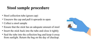 Stool sample procedure
• Stool collection tube (green cap)
• Unscrew the cap and pull it upwards to open
• Collect a stool sample
• Ensure that the stick has an adequate amount of stool
• Insert the stick back into the tube and close it tightly
• Seal the tube into the collection bag and keep it away
from sunlight. Return the bag on the day of checkup.
 