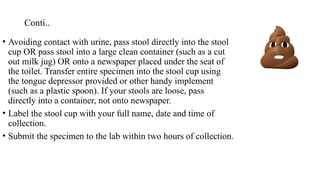 Conti..
• Avoiding contact with urine, pass stool directly into the stool
cup OR pass stool into a large clean container (such as a cut
out milk jug) OR onto a newspaper placed under the seat of
the toilet. Transfer entire specimen into the stool cup using
the tongue depressor provided or other handy implement
(such as a plastic spoon). If your stools are loose, pass
directly into a container, not onto newspaper.
• Label the stool cup with your full name, date and time of
collection.
• Submit the specimen to the lab within two hours of collection.
 