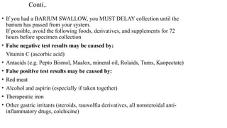 Conti..
• If you had a BARIUM SWALLOW, you MUST DELAY collection until the
barium has passed from your system.
If possible, avoid the following foods, derivatives, and supplements for 72
hours before specimen collection
• False negative test results may be caused by:
Vitamin C (ascorbic acid)
• Antacids (e.g. Pepto Bismol, Maalox, mineral oil, Rolaids, Tums, Kaopectate)
• False positive test results may be caused by:
• Red meat
• Alcohol and aspirin (especially if taken together)
• Therapeutic iron
• Other gastric irritants (steroids, rauwolfia derivatives, all nonsteroidal anti-
inflammatory drugs, colchicine)
 