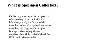 What is Specimen Collection?
• Collecting specimens is the process
of acquiring tissue or fluids for
laboratory analysis. Some of the
samples collected may include serum
samples, virology swab samples,
biopsy and necropsy tissue,
cerebrospinal fluid, whole blood for
PCR, and urine samples.
 