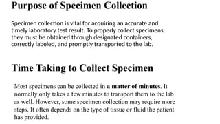Purpose of Specimen Collection
Specimen collection is vital for acquiring an accurate and
timely laboratory test result. To properly collect specimens,
they must be obtained through designated containers,
correctly labeled, and promptly transported to the lab.
Most specimens can be collected in a matter of minutes. It
normally only takes a few minutes to transport them to the lab
as well. However, some specimen collection may require more
steps. It often depends on the type of tissue or fluid the patient
has provided.
Time Taking to Collect Specimen
 