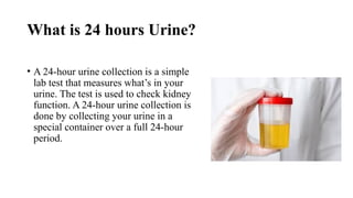 What is 24 hours Urine?
• A 24-hour urine collection is a simple
lab test that measures what’s in your
urine. The test is used to check kidney
function. A 24-hour urine collection is
done by collecting your urine in a
special container over a full 24-hour
period.
 