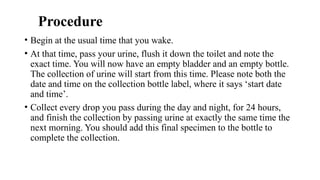Procedure
• Begin at the usual time that you wake.
• At that time, pass your urine, flush it down the toilet and note the
exact time. You will now have an empty bladder and an empty bottle.
The collection of urine will start from this time. Please note both the
date and time on the collection bottle label, where it says ‘start date
and time’.
• Collect every drop you pass during the day and night, for 24 hours,
and finish the collection by passing urine at exactly the same time the
next morning. You should add this final specimen to the bottle to
complete the collection.
 