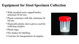 Equipment for Stool Specimen Collection
• Wide mouthed screw capped bottles,
minimum 30 ml size.
• Plastic containers with lids, minimum 30
ml size.
• Disposable plastic sleeve-gloves used for
collecting samples.
• Plastic bags.
• Pen marker for labelling.
• Cool box for transportation of samples.
 