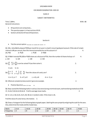 .CLASS-X MATHEMATICS Page 1
SPECIMEN PAPER
ICSE BOARD EXAMINATION: 2019-20
CLASS-X
SUBJECT: MATHEMATICS
Time:2.30Hrs. M.M.: 80
General instructions:
 All questionsare compulsory...
 The questionpaperis intwosections A & B.
 Sectiona & SectionB have 24 Questions.
Section A
 Tick the correct option. All answers are accepted with solution. 14.
Q1. Mrs. AshaMetha deposit₹250 permonthfor on yearina bank’srecurringdepositaccount.If the rate of simple
interestis8%per annum,thenthe interestearnedbyheronthisaccount is? 4.
(A). ₹65 b. ₹120 c. ₹130 d.₹260
Q2. If Mahi invested₹0,320on ₹100 sharesat a discountof ₹14, thenthe numberof shareshe buys is? 4.
a. 110 b.120 c. 130 d. 150
Q3. [
3 6
5 7
] × [
5
8
] iscan be solved? If yesthensolve it. 2.
A.yes b. no
Q4. [
𝑥 + 3 4
𝑦 − 4 𝑥 + 𝑦
] [
5 4
3 9
] Thenthe valuesof x and y are? 2.
A.x= 2, y= 7 b. x=7, y=2 c. x=3, y=6 d. x= -2, y=
Q5. What are complementaryevents?,give one example. 2.
 Practice Question writes in full steps 66.
Q6. Boys scoredthe followingmarksin variousclasstestsduringa terminal exam, eachtestbeingmarkedoutof 20.
17, 15,16,7,10,14,12,19,16,12. Findhisaverage meanmarks. 2.
Q7. 4, 5, 8, x+10, 2x+6, 3x+5, 30, 40 are inrandom order.If the meanis 24,
Findthe value of x and,hence, the median. 3.
Q8. Draw a histogramforthe followingdataongraph paper,labelingthe axesproperlyandgivingthe scale forthe axes.
Also,determine the mode andthe modal class. 5.
Marks 0-10 10-20 20-30 30-40 40-50 50-60 60-70 70-80
Frequency 3 8 12 14 10 6 5 2
 