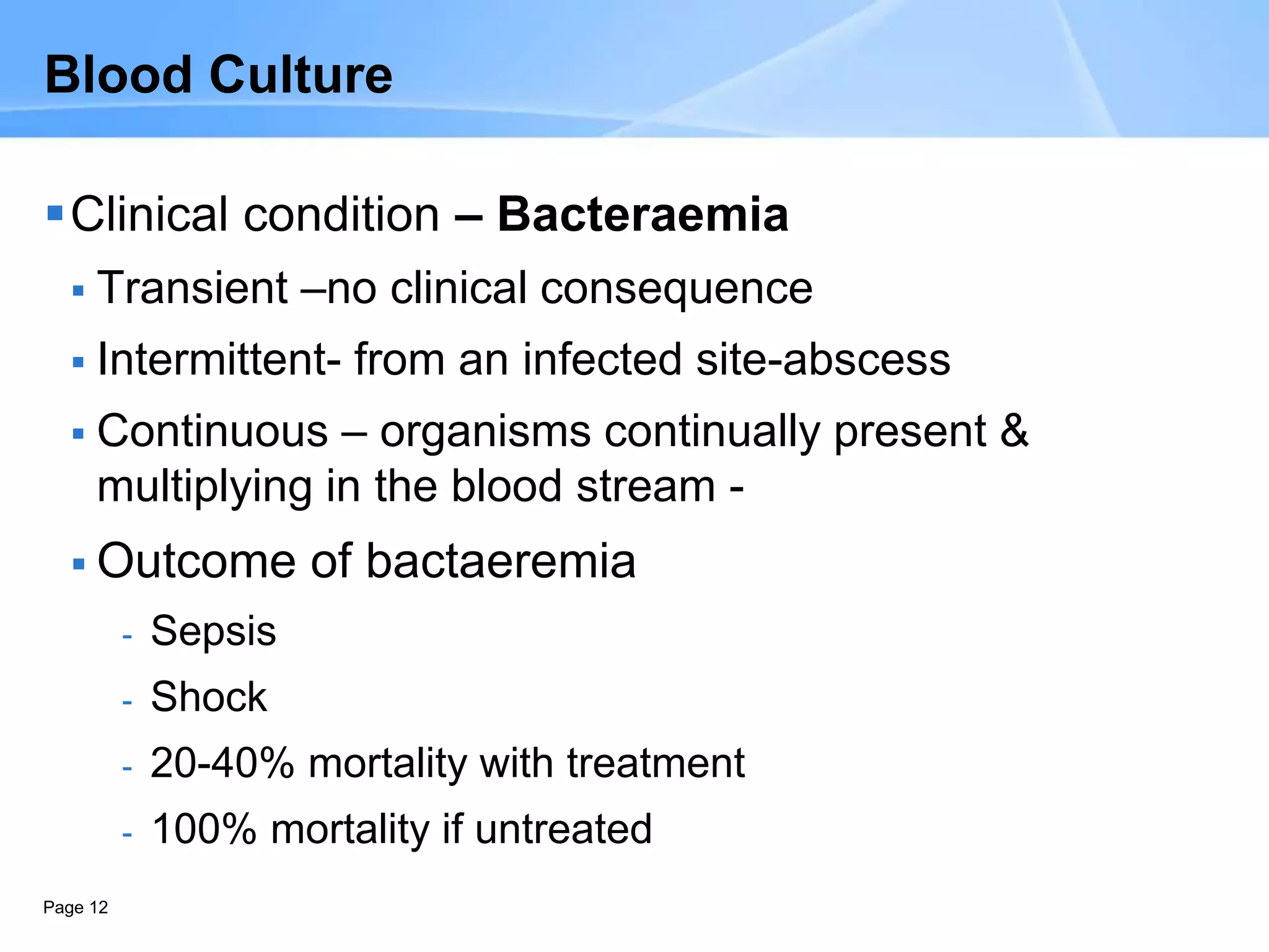 Page 12
Blood Culture
Clinical condition – Bacteraemia
 Transient –no clinical consequence
 Intermittent- from an infected site-abscess
 Continuous – organisms continually present &
multiplying in the blood stream -
 Outcome of bactaeremia
- Sepsis
- Shock
- 20-40% mortality with treatment
- 100% mortality if untreated
 