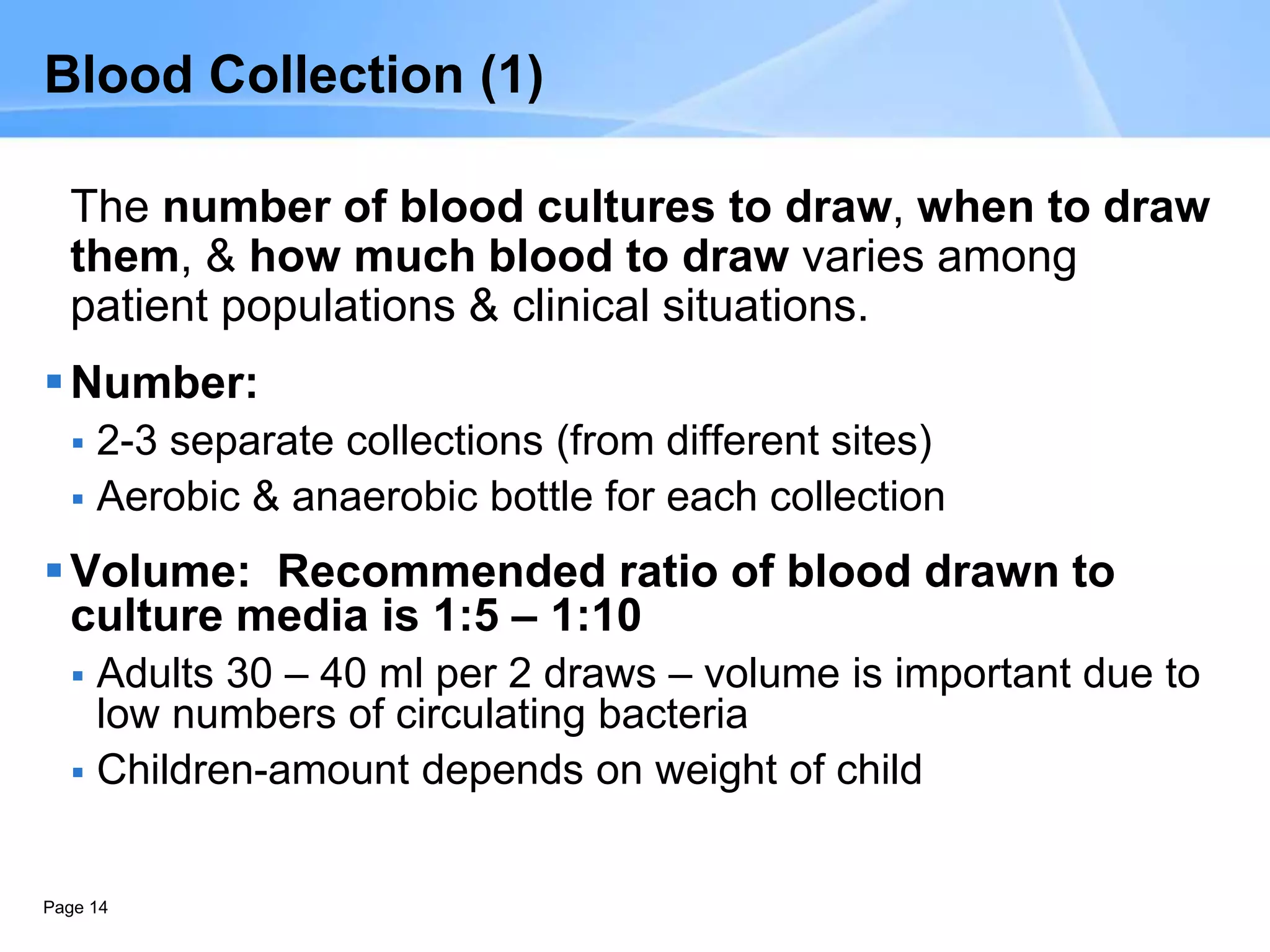 Page 14
Blood Collection (1)
The number of blood cultures to draw, when to draw
them, & how much blood to draw varies among
patient populations & clinical situations.
Number:
 2-3 separate collections (from different sites)
 Aerobic & anaerobic bottle for each collection
Volume: Recommended ratio of blood drawn to
culture media is 1:5 – 1:10
 Adults 30 – 40 ml per 2 draws – volume is important due to
low numbers of circulating bacteria
 Children-amount depends on weight of child
 