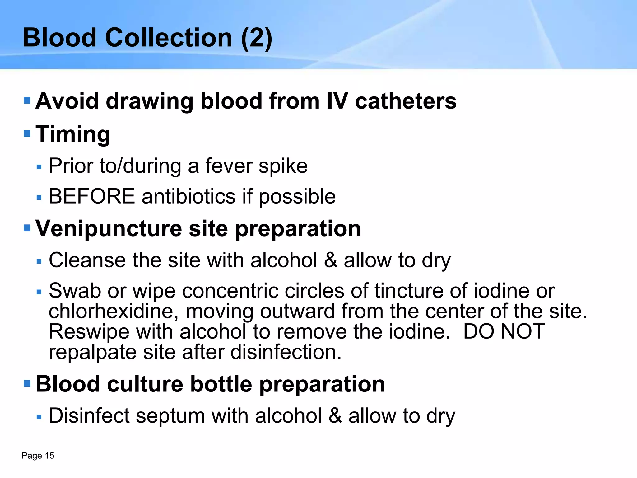 Page 15
Blood Collection (2)
Avoid drawing blood from IV catheters
Timing
 Prior to/during a fever spike
 BEFORE antibiotics if possible
Venipuncture site preparation
 Cleanse the site with alcohol & allow to dry
 Swab or wipe concentric circles of tincture of iodine or
chlorhexidine, moving outward from the center of the site.
Reswipe with alcohol to remove the iodine. DO NOT
repalpate site after disinfection.
Blood culture bottle preparation
 Disinfect septum with alcohol & allow to dry
 