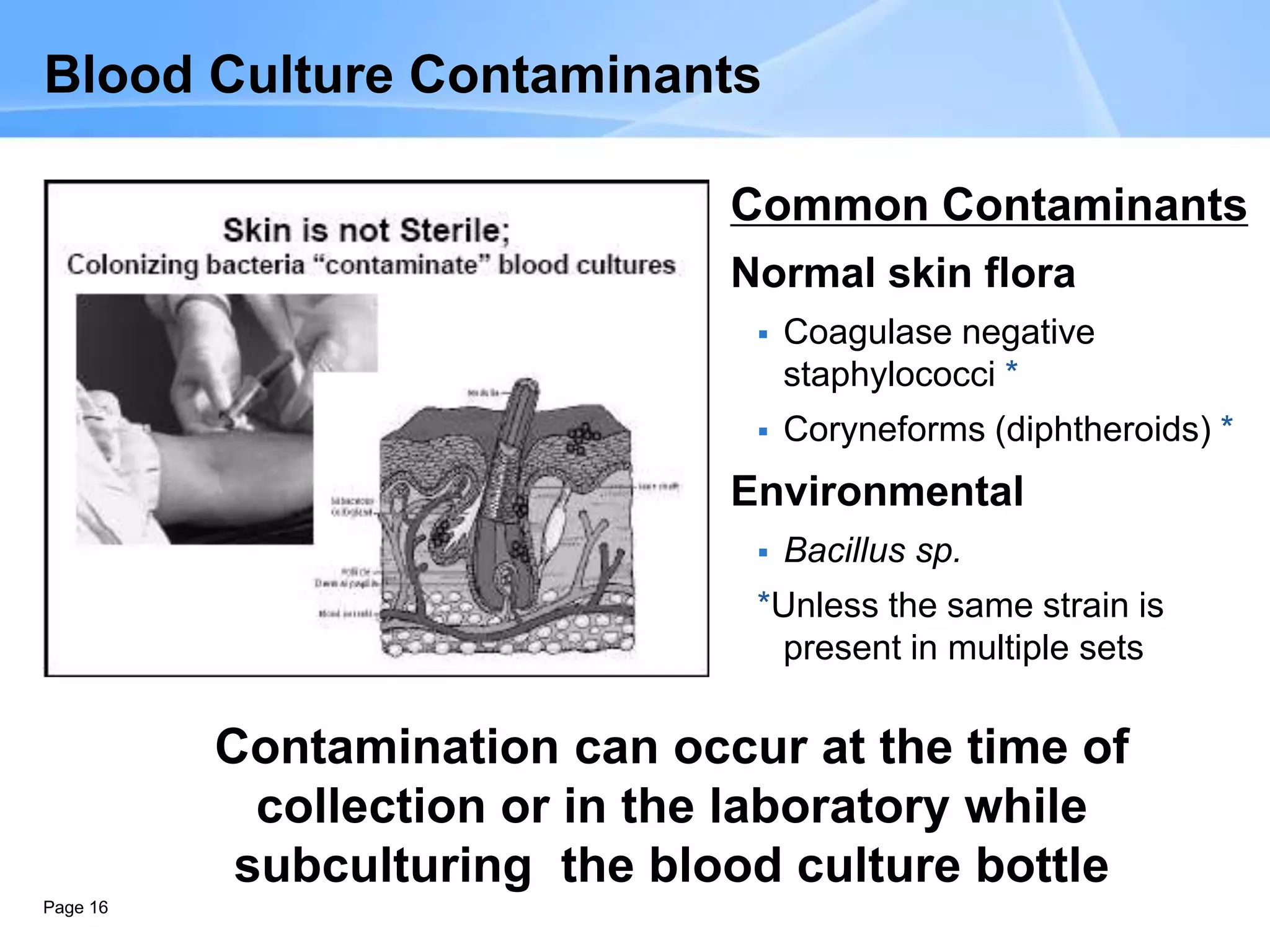 Page 16
Blood Culture Contaminants
Common Contaminants
Normal skin flora
 Coagulase negative
staphylococci *
 Coryneforms (diphtheroids) *
Environmental
 Bacillus sp.
*Unless the same strain is
present in multiple sets
Contamination can occur at the time of
collection or in the laboratory while
subculturing the blood culture bottle
 