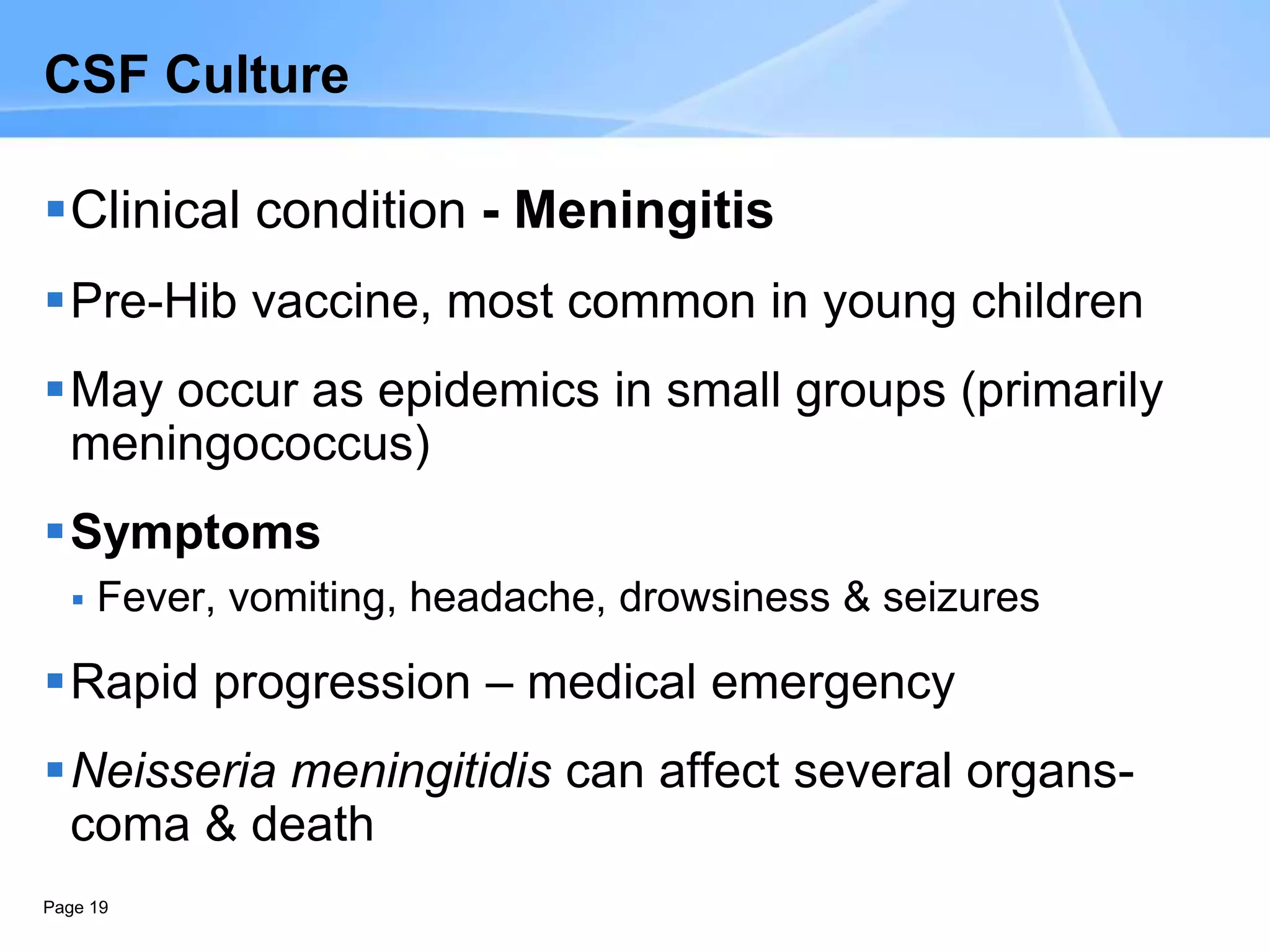 Page 19
CSF Culture
Clinical condition - Meningitis
Pre-Hib vaccine, most common in young children
May occur as epidemics in small groups (primarily
meningococcus)
Symptoms
 Fever, vomiting, headache, drowsiness & seizures
Rapid progression – medical emergency
Neisseria meningitidis can affect several organs-
coma & death
 