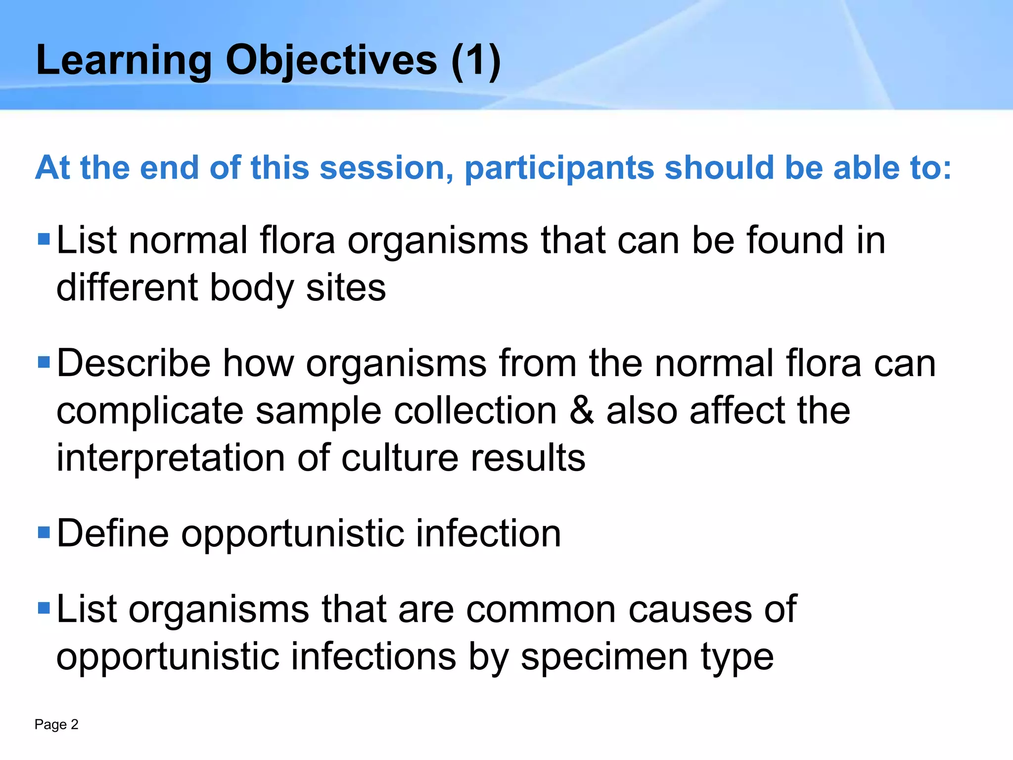 Page 2
Learning Objectives (1)
At the end of this session, participants should be able to:
List normal flora organisms that can be found in
different body sites
Describe how organisms from the normal flora can
complicate sample collection & also affect the
interpretation of culture results
Define opportunistic infection
List organisms that are common causes of
opportunistic infections by specimen type
 