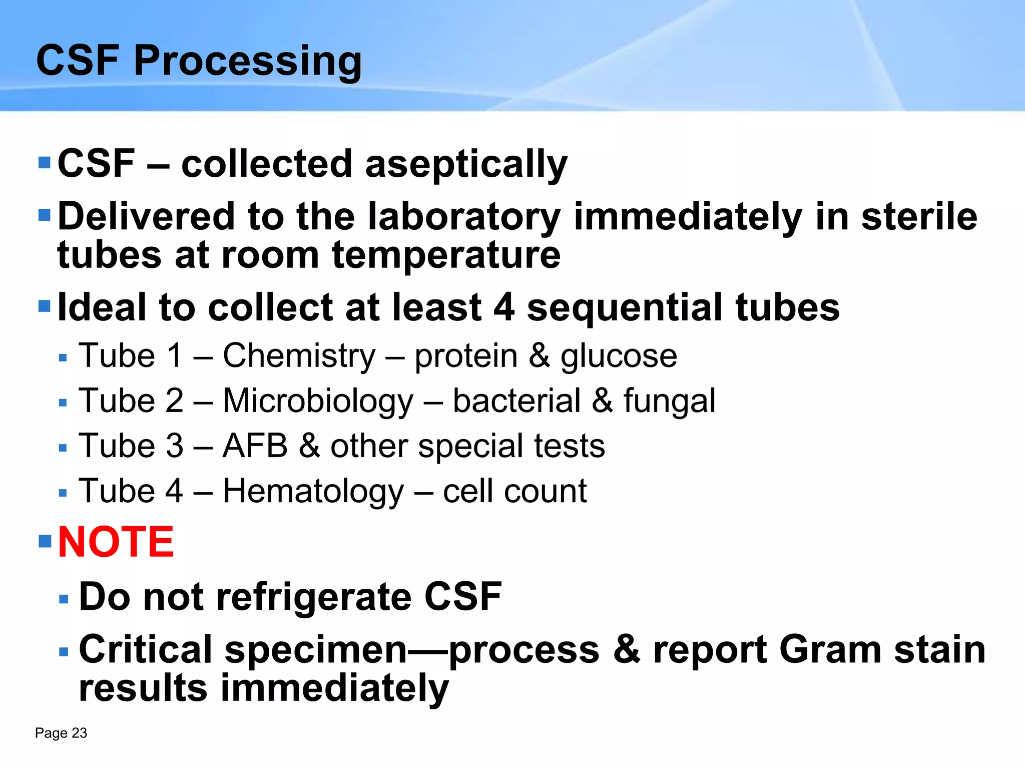 Page 23
CSF Processing
CSF – collected aseptically
Delivered to the laboratory immediately in sterile
tubes at room temperature
Ideal to collect at least 4 sequential tubes
 Tube 1 – Chemistry – protein & glucose
 Tube 2 – Microbiology – bacterial & fungal
 Tube 3 – AFB & other special tests
 Tube 4 – Hematology – cell count
NOTE
 Do not refrigerate CSF
 Critical specimen—process & report Gram stain
results immediately
 